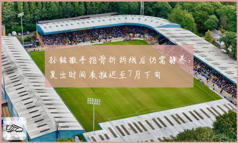 孙铭徽手指骨折拆线后仍需静养，复出时间表推迟至7月下旬
