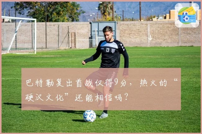 巴特勒复出首战仅得9分，热火的“硬汉文化”还能相信吗？