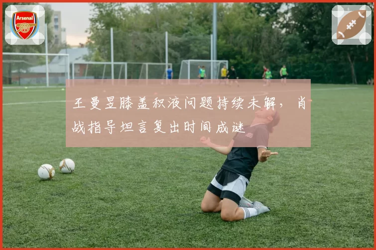 王曼昱膝盖积液问题持续未解，肖战指导坦言复出时间成谜