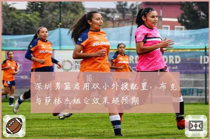 深圳男篮启用双小外援配置，布克与萨林杰组合效果超预期
