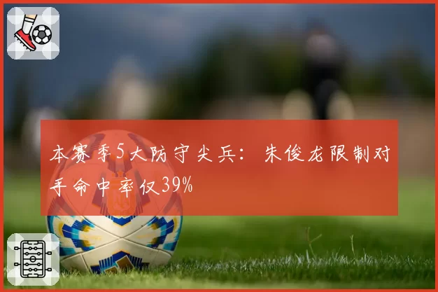 本赛季5大防守尖兵：朱俊龙限制对手命中率仅39%