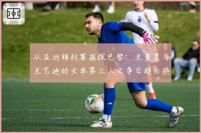 从亚洲锦标赛窥探巴黎：王曼昱与王艺迪的女单第三人之争日趋白热化