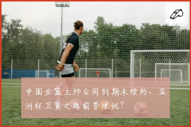 中国女篮主帅合同到期未续约,亚洲杯卫冕之路前景堪忧?