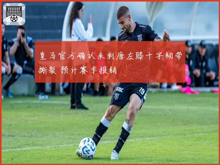 皇马官方确认米利唐左膝十字韧带撕裂 预计赛季报销