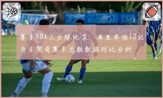 赛季NBA三分球纪录：库里单场12记与东契奇赛季总数数据对比分析