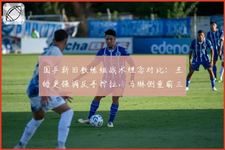 国乒新旧教练组战术理念对比：王皓更强调反手拧拉，马琳侧重前三板控制