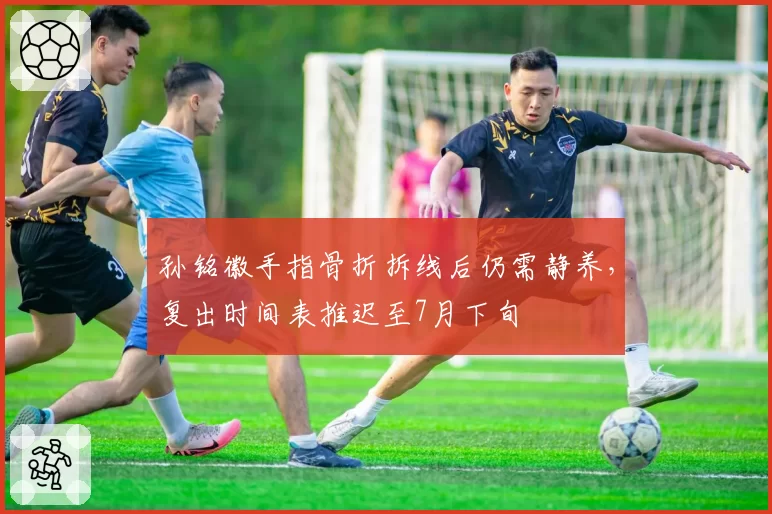孙铭徽手指骨折拆线后仍需静养，复出时间表推迟至7月下旬