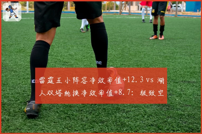 雷霆五小阵容净效率值+12.3 vs 湖人双塔轮换净效率值+8.7:极致空间与高度制霸的战术实验