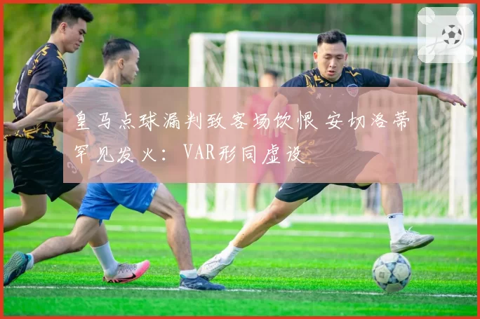 皇马点球漏判致客场饮恨 安切洛蒂罕见发火：VAR形同虚设