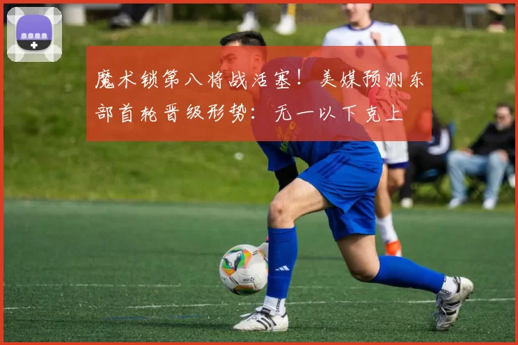 魔术锁第八将战活塞！美媒预测东部首轮晋级形势：无一以下克上