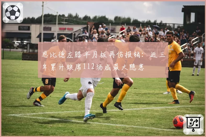 恩比德左膝半月板再伤报销:近三年累计缺席112场成最大隐患