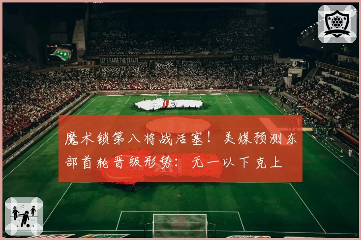 魔术锁第八将战活塞！美媒预测东部首轮晋级形势：无一以下克上