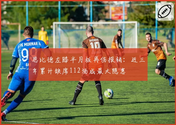 恩比德左膝半月板再伤报销:近三年累计缺席112场成最大隐患
