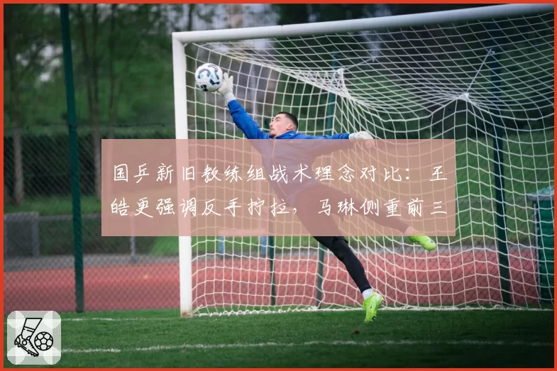 国乒新旧教练组战术理念对比：王皓更强调反手拧拉，马琳侧重前三板控制