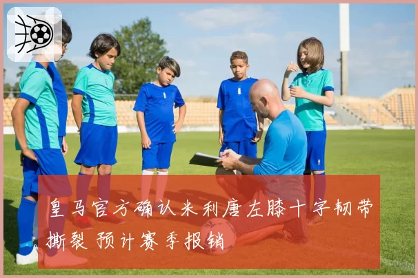 皇马官方确认米利唐左膝十字韧带撕裂 预计赛季报销