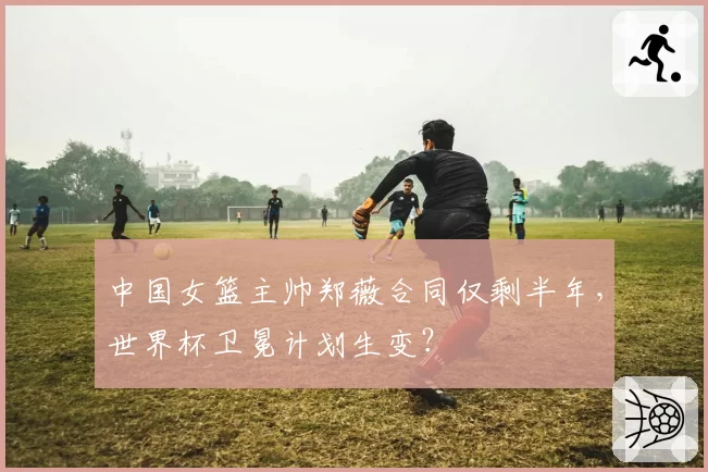 中国女篮主帅郑薇合同仅剩半年,世界杯卫冕计划生变?
