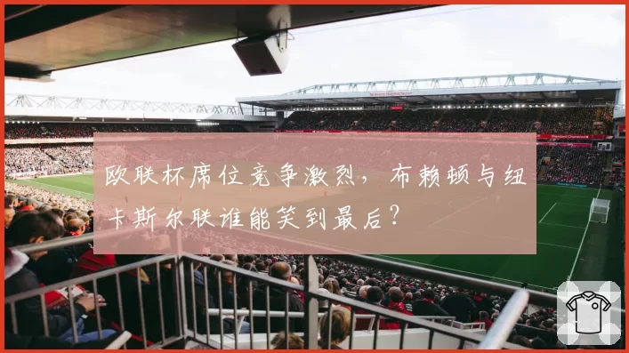欧联杯席位竞争激烈,布赖顿与纽卡斯尔联谁能笑到最后?