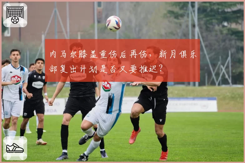 内马尔膝盖重伤后再伤，新月俱乐部复出计划是否又要推迟？