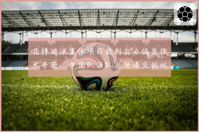 花样游泳集体项目裁判打分偏离技术手册,中国队领队当场递交抗议函?