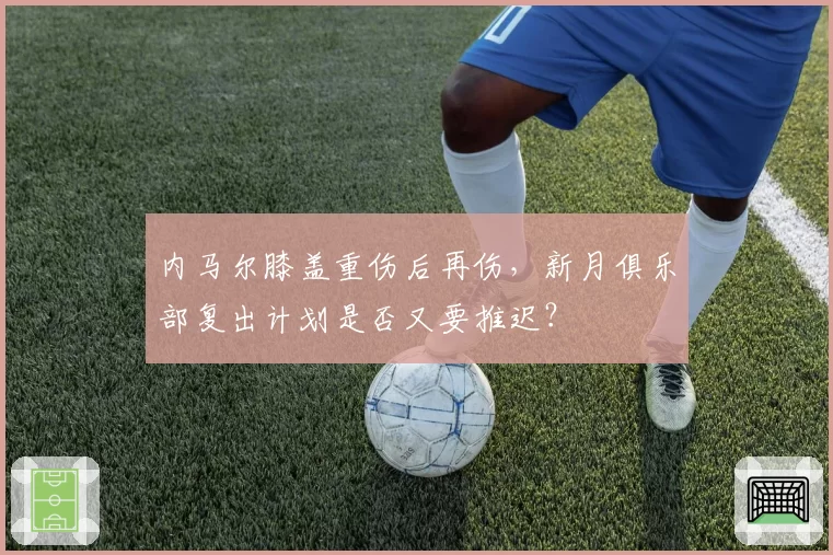 内马尔膝盖重伤后再伤，新月俱乐部复出计划是否又要推迟？