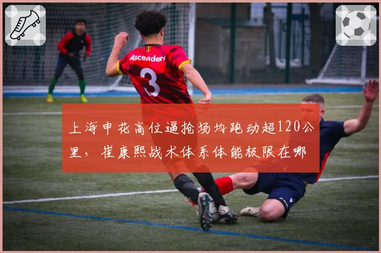 上海申花高位逼抢场均跑动超120公里,崔康熙战术体系体能极限在哪?