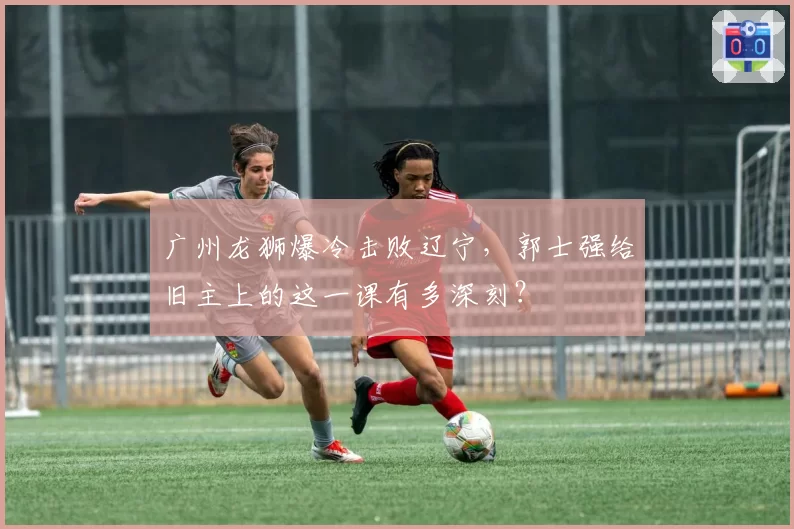 广州龙狮爆冷击败辽宁，郭士强给旧主上的这一课有多深刻？