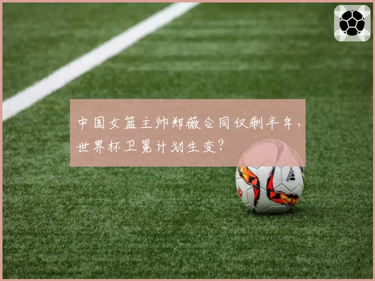 中国女篮主帅郑薇合同仅剩半年,世界杯卫冕计划生变?