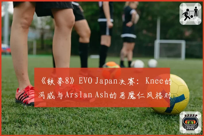 《铁拳8》EVO Japan决赛：Knee的冯威与Arslan Ash的恶魔仁风格对比