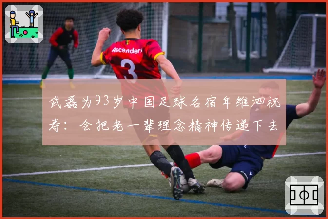 武磊为93岁中国足球名宿年维泗祝寿：会把老一辈理念精神传递下去