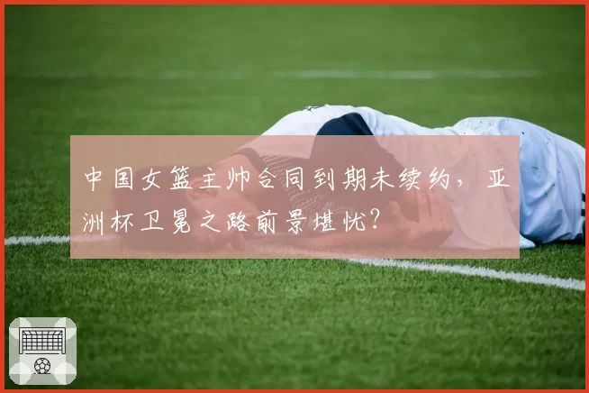 中国女篮主帅合同到期未续约,亚洲杯卫冕之路前景堪忧?