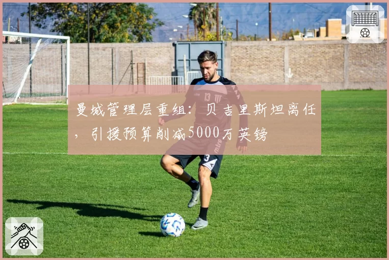 曼城管理层重组:贝吉里斯坦离任,引援预算削减5000万英镑