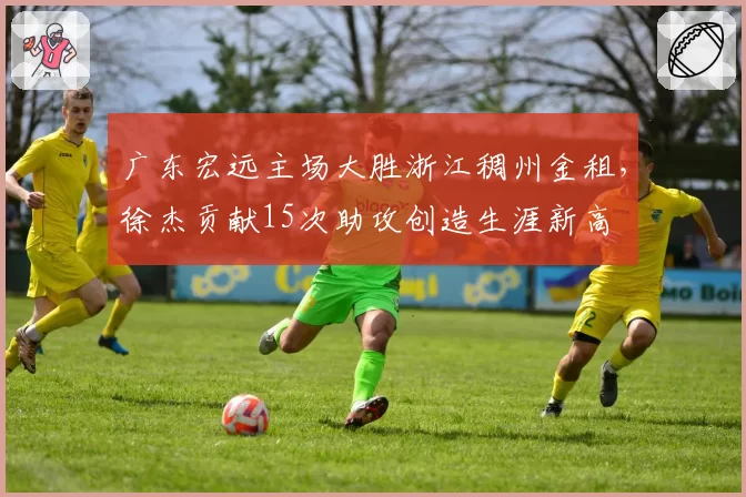 广东宏远主场大胜浙江稠州金租，徐杰贡献15次助攻创造生涯新高