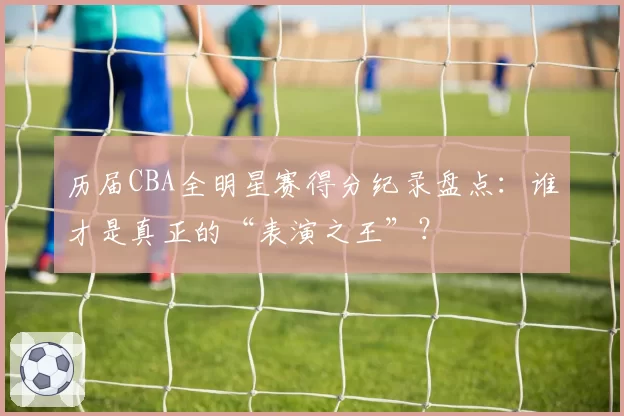 历届CBA全明星赛得分纪录盘点：谁才是真正的“表演之王”？