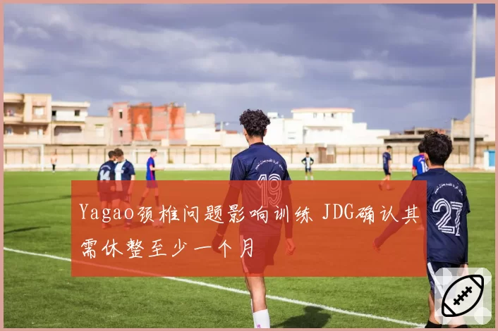 Yagao颈椎问题影响训练 JDG确认其需休整至少一个月
