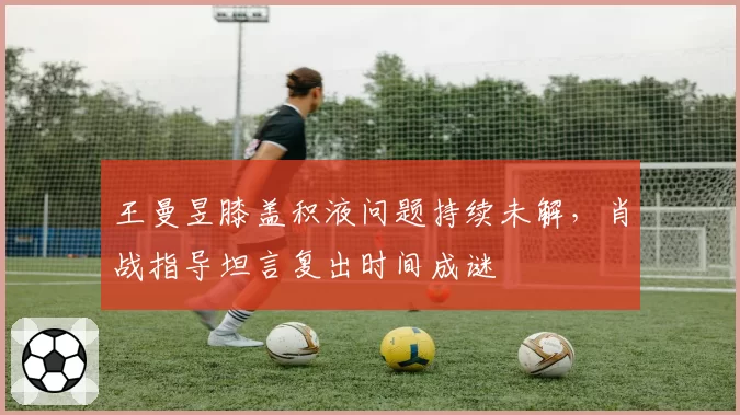 王曼昱膝盖积液问题持续未解，肖战指导坦言复出时间成谜