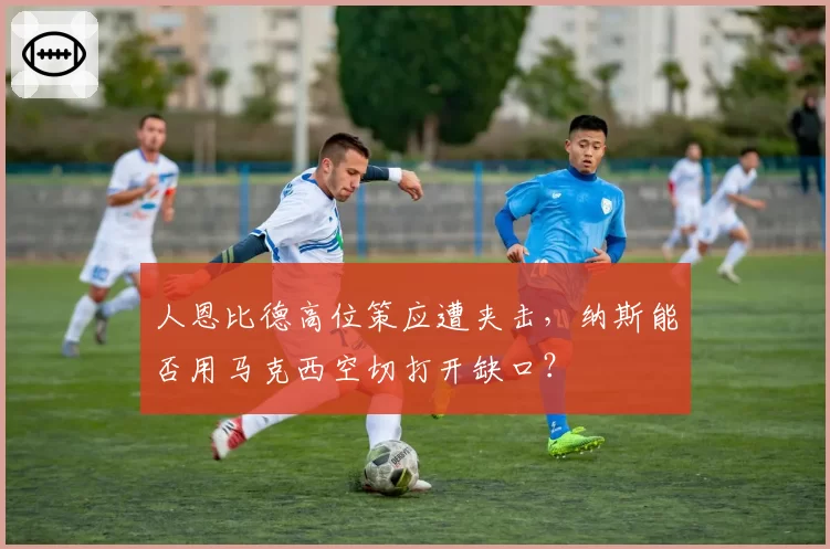 人恩比德高位策应遭夹击，纳斯能否用马克西空切打开缺口？