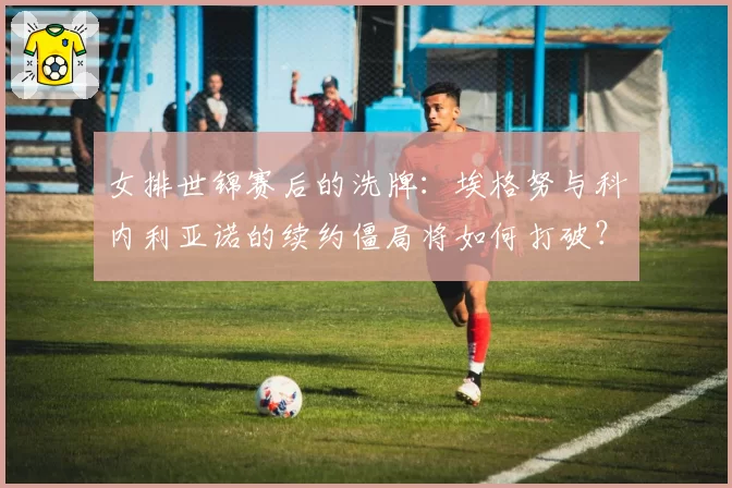 女排世锦赛后的洗牌：埃格努与科内利亚诺的续约僵局将如何打破？