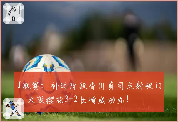J联赛：补时阶段香川真司点射破门，大阪樱花3-2长崎成功丸！