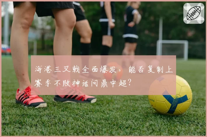 海港三叉戟全面爆发，能否复制上赛季不败神话问鼎中超？