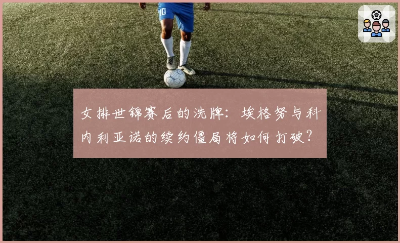 女排世锦赛后的洗牌：埃格努与科内利亚诺的续约僵局将如何打破？
