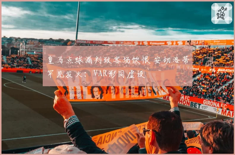 皇马点球漏判致客场饮恨 安切洛蒂罕见发火：VAR形同虚设